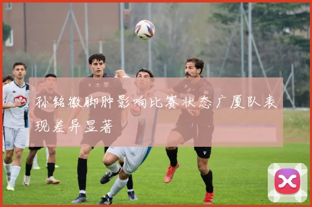 孙铭徽脚肿影响比赛状态广厦队表现差异显著