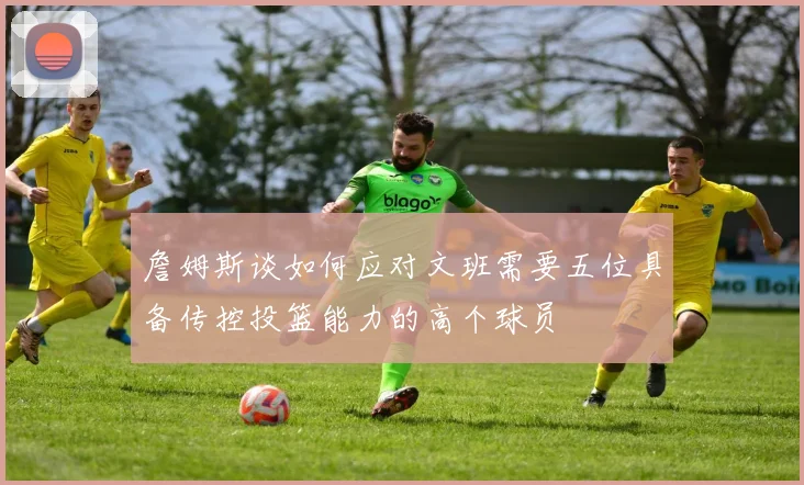 詹姆斯谈如何应对文班需要五位具备传控投篮能力的高个球员
