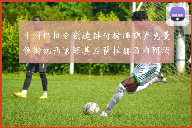 非洲杯机会创造排行榜揭晓卢克曼领衔凯西紧随其后萨拉赫马内阿玛德跻身前五
