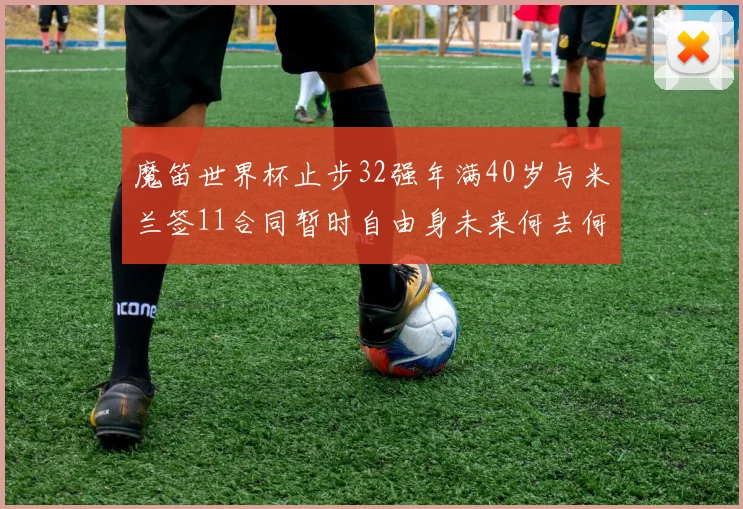 魔笛世界杯止步32强年满40岁与米兰签11合同暂时自由身未来何去何从
