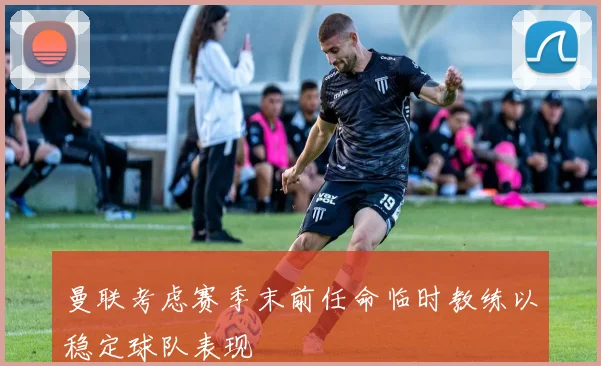 曼联考虑赛季末前任命临时教练以稳定球队表现