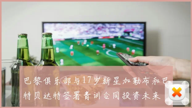 巴黎俱乐部与17岁新星加勒布和巴特贝达特签署青训合同投资未来