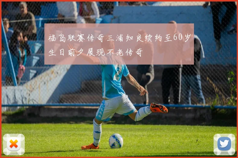 福岛联赛传奇三浦知良续约至60岁生日前夕展现不老传奇