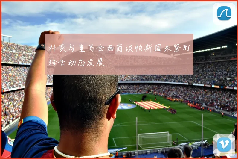 科莫与皇马会面商谈帕斯国米紧盯转会动态发展