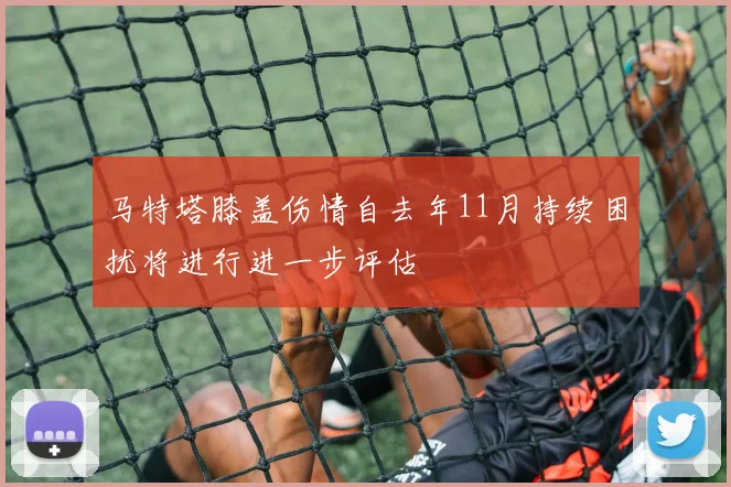 马特塔膝盖伤情自去年11月持续困扰将进行进一步评估
