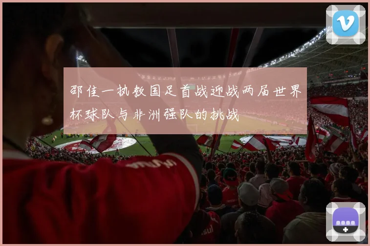 邵佳一执教国足首战迎战两届世界杯球队与非洲强队的挑战