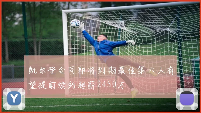 凯尔登合同即将到期最佳第六人有望提前续约起薪2450万